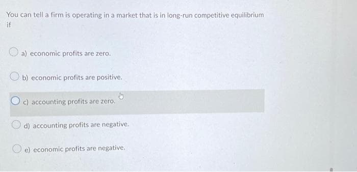 You can tell a firm is operating in a market that is in long-run competitive equilibrium
if
a) economic profits are zero.
b) economic profits are positive.
c) accounting profits are zero.
d) accounting profits are negative.
e) economic profits are negative.