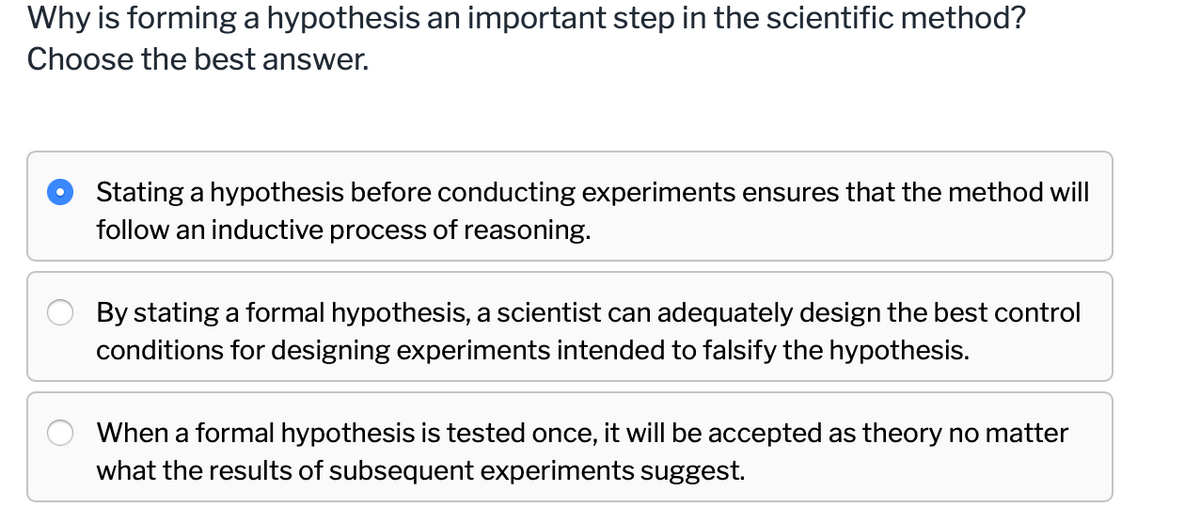 Why is forming a hypothesis an important step in the scientific method?
Choose the best answer.
Stating a hypothesis before conducting experiments ensures that the method will
follow an inductive process of reasoning.
By stating a formal hypothesis, a scientist can adequately design the best control
conditions for designing experiments intended to falsify the hypothesis.
When a formal hypothesis is tested once, it will be accepted as theory no matter
what the results of subsequent experiments suggest.
