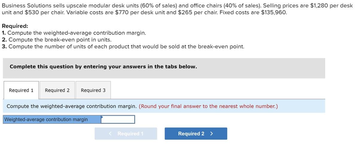 Business Solutions sells upscale modular desk units (60% of sales) and office chairs (40% of sales). Selling prices are $1,280 per desk
unit and $530 per chair. Variable costs are $770 per desk unit and $265 per chair. Fixed costs are $135,960.
Required:
1. Compute the weighted-average contribution margin.
2. Compute the break-even point in units.
3. Compute the number of units of each product that would be sold at the break-even point.
Complete this question by entering your answers in the tabs below.
Required 1 Required 2 Required 3
Compute the weighted-average contribution margin. (Round your final answer to the nearest whole number.)
Weighted-average contribution margin
< Required 1
Required 2 >