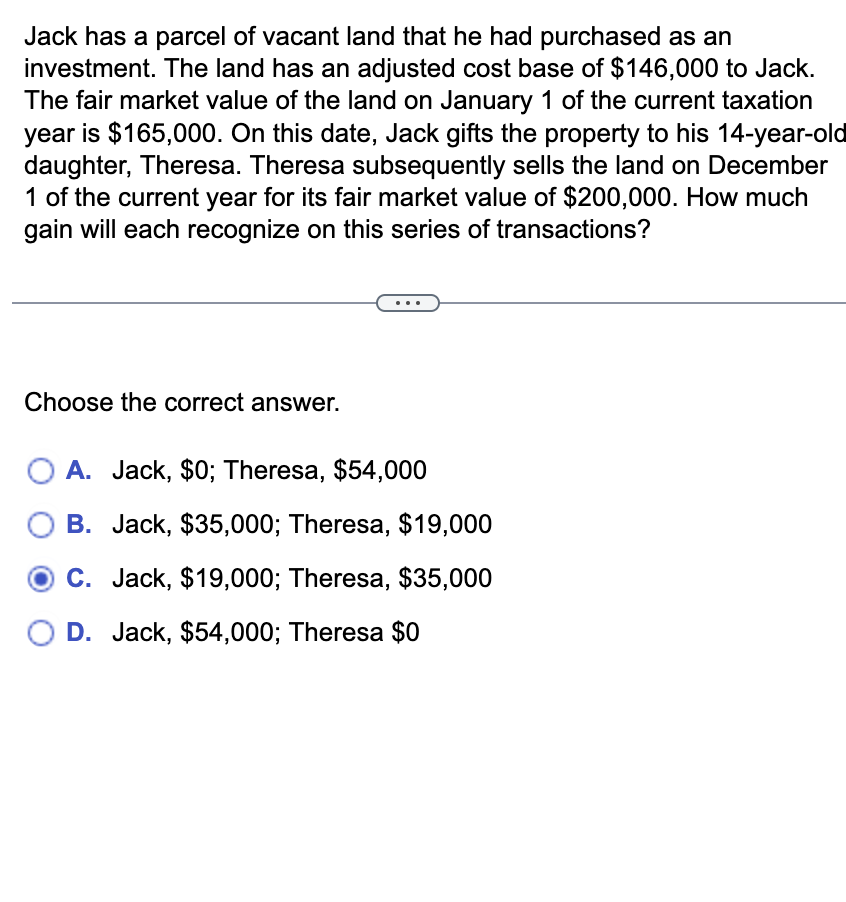Jack has a parcel of vacant land that he had purchased as an
investment. The land has an adjusted cost base of $146,000 to Jack.
The fair market value of the land on January 1 of the current taxation
year is $165,000. On this date, Jack gifts the property to his 14-year-old
daughter, Theresa. Theresa subsequently sells the land on December
1 of the current year for its fair market value of $200,000. How much
gain will each recognize on this series of transactions?
Choose the correct answer.
A. Jack, $0; Theresa, $54,000
B. Jack, $35,000; Theresa, $19,000
C. Jack, $19,000; Theresa, $35,000
O D. Jack, $54,000; Theresa $0