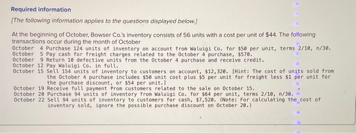 Required information
[The following information applies to the questions displayed below.]
At the beginning of October, Bowser Co.'s inventory consists of 56 units with a cost per unit of $44. The following
transactions occur during the month of October
October 4 Purchase 124 units of inventory on account from Waluigi Co. for $50 per unit, terms 2/10, n/30.
October 5 Pay cash for freight charges related to the October 4 purchase, $570.
October 9 Return 10 defective units from the October 4 purchase and receive credit.
October 12 Pay Waluigi Co. in full.
October 15 Sell 154 units of inventory to customers on account, $12,320. [Hint: The cost of units sold from
the October 4 purchase includes $50 unit cost plus $5 per unit for freight less $1 per unit for
the purchase discount, or $54 per unit.]
October 19 Receive full payment from customers related to the sale on October 15.
October 20 Purchase 94 units of inventory from Waluigi Co. for $64 per unit, terms 2/10, n/30.
October 22 Sell 94 units of inventory to customers for cash, $7,520. (Note: For calculating the cost of
inventory sold, ignore the possible purchase discount on October 20.)