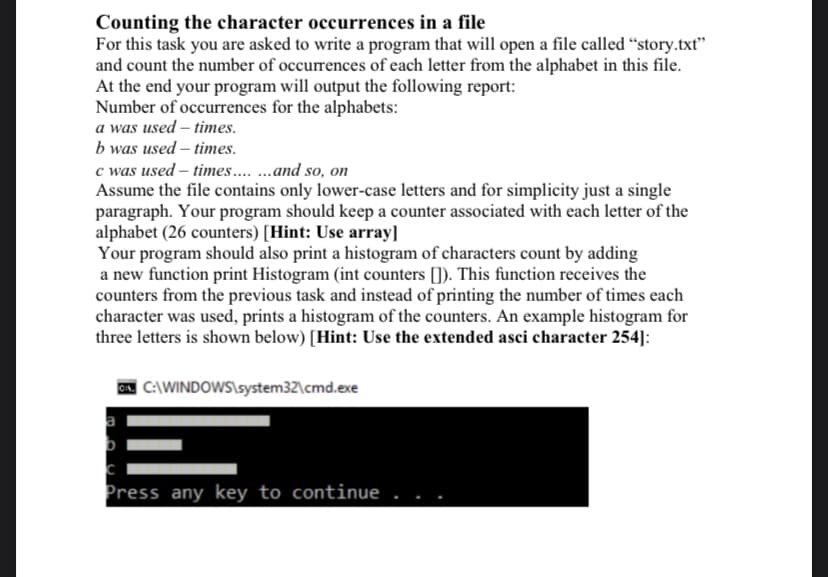 Counting the character occurrences in a file
For this task you are asked to write a program that will open a file called “story.txt"
and count the number of occurrences of each letter from the alphabet in this file.
At the end your program will output the following report:
Number of occurrences for the alphabets:
a was used – times.
b was used – times.
c was used – times. .and so, on
Assume the file contains only lower-case letters and for simplicity just a single
paragraph. Your program should keep a counter associated with each letter of the
alphabet (26 counters) [Hint: Use array]
Your program should also print a histogram of characters count by adding
a new function print Histogram (int counters []). This function receives the
counters from the previous task and instead of printing the number of times each
character was used, prints a histogram of the counters. An example histogram for
three letters is shown below) [Hint: Use the extended asci character 254]:
A. C:\WINDOWS\system32\cmd.exe
Press any key to continue
