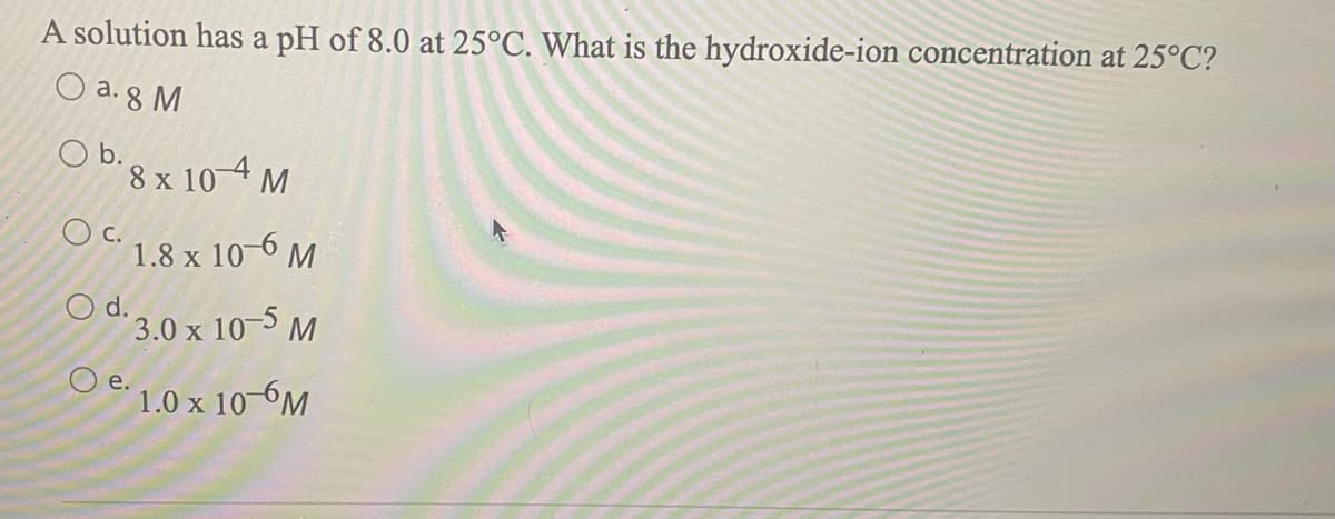 A solution has a pH of 8.0 at 25°C. What is the hydroxide-ion concentration at 25°C?
O a. 8 M
Ob.
D8 x 10-4 M
C.
1.8 x 10-6 M
d.
3.0 x 10-5 M
O e.
1.0 x 10 6M
