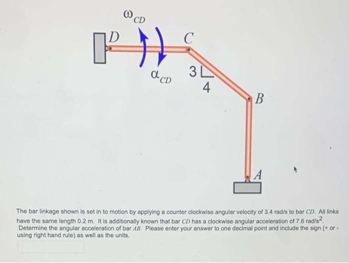 CD
C
3 L
d CD
4
The bar linkage shown is set in to motion by applying a counter clockwise angular velocity of 3.4 radis to bar CD. All links
have the same length 0.2 m. It is additionally known that bar CD has a clockwise angular acceleration of 7.6 rad/s?.
Determine the angular acceleration of bar ÁB. Please enter your answer to one decimal point and include the sign (+ or -
using right hand rule) as well as the units.
B.
