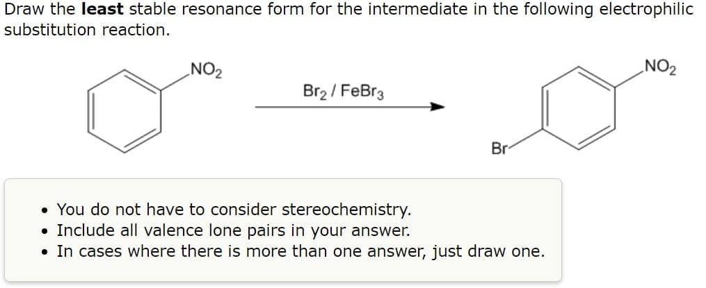 Draw the least stable resonance form for the intermediate in the following electrophilic
substitution reaction.
NO₂
C
Br₂ / FeBr3
Br
• You do not have to consider stereochemistry.
Include all valence lone pairs in your answer.
• In cases where there is more than one answer, just draw one.
NO₂