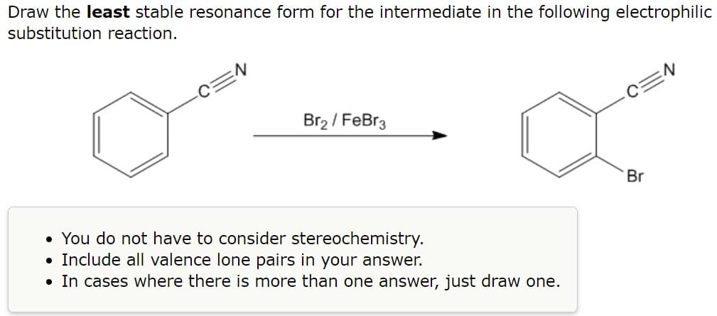 Draw the least stable resonance form for the intermediate in the following electrophilic
substitution reaction.
Br₂ / FeBr3
• You do not have to consider stereochemistry.
• Include all valence lone pairs in your answer.
• In cases where there is more than one answer, just draw one.
Br