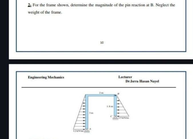 2- For the frame shown, determine the magnitude of the pin reaction at B. Neglect the
weight of the frame.
Engineering Mechanics
12 kN/m
10
00
2m
13m
Lecturer
Dr.Isrra Hasan Nayel