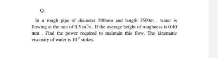 Q:
In a rough pipe of diameter 500mm and length 3500m, water is
flowing at the rate of 0.5 m/s. If the average height of roughness is 0.40
mm. Find the power required to maintain this flow. The kinematic
viscosity of water is 10 stokes.
