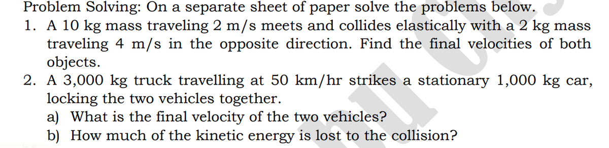 Problem Solving: On a separate sheet of paper solve the problems below.
1. A 10 kg mass traveling 2 m/s meets and collides elastically with a 2 kg mass
traveling 4 m/s in the opposite direction. Find the final velocities of both
objects.
2. A 3,000 kg truck travelling at 50 km/hr strikes a stationary 1,000 kg car,
locking the two vehicles together.
a) What is the final velocity of the two vehicles?
b) How much of the kinetic energy is lost to the collision?
