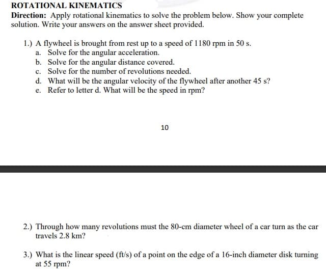 ROTATIONAL KINEMATICS
Direction: Apply rotational kinematics to solve the problem below. Show your complete
solution. Write your answers on the answer sheet provided.
1.) A flywheel is brought from rest up to a speed of 1180 rpm in 50 s.
a. Solve for the angular acceleration.
b. Solve for the angular distance covered.
c. Solve for the number of revolutions needed.
d. What will be the angular velocity of the flywheel after another 45 s?
e. Refer to letter d. What will be the speed in rpm?
10
2.) Through how many revolutions must the 80-cm diameter wheel of a car turn as the car
travels 2.8 km?
3.) What is the linear speed (ft/s) of a point on the edge of a 16-inch diameter disk turning
at 55 rpm?
