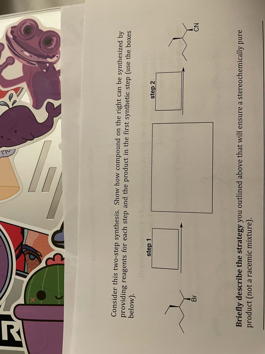 Consider this two-step synthesis. Show how compound on the right can be synthesized by
providing reagents for each step and the product in the first synthetic step (use the boxes
below).
step 1
step 2
Br
NO
Briefly describe the strategy you outlined above that will ensure a stereochemically pure
product (not a racemic mixture).
