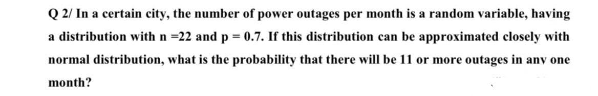 Q 2/ In a certain city, the number of power outages per month is a random variable, having
a distribution with n =22 and p = 0.7. If this distribution can be approximated closely with
normal distribution, what is the probability that there will be 11 or more outages in anv one
month?
