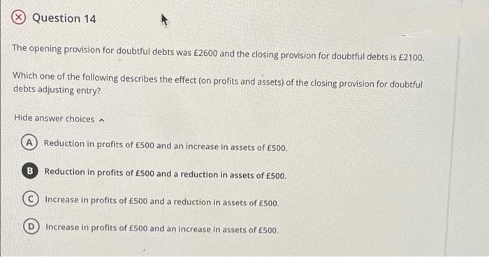 Question 14
The opening provision for doubtful debts was £2600 and the closing provision for doubtful debts is £2100.
Which one of the following describes the effect (on profits and assets) of the closing provision for doubtful
debts adjusting entry?
Hide answer choices
Reduction in profits of £500 and an increase in assets of £500.
Reduction in profits of E500 and a reduction in assets of E500.
Increase in profits of E500 and a reduction in assets of £500.
Increase in profits of £500 and an increase in assets of £500.
