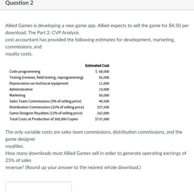 Question 2
Allied Games is developing a new game app. Allied expects to sell the game for $4.50 per
download. The Part 2: CVP Analysis
cost accountant has provided the following estimates for development, marketing,
commissions, and
royalty costs.
Estimated Cost
Code programming
$ 68,000
Testing (reviews, field testing, reprogramming)
55,000
Depreciation on technical equipment
11,000
Administrative
13,000
Marketing
50,000
Sales Team Commissions (3% of selling price)
40,500
Distribution Commissions (25% of selling price)
337,500
Game Designer Royaties (12% of selling price)
162,000
Total Costs at Production of 300,000 Copies
$737,000
The only variable costs are sales team commissions, distribution commissions, and the
game designer
royalties.
How many downloads must Allied Games sell in order to generate operating earnings of
25% of sales
revenue? (Round up your answer to the nearest whole download.)
