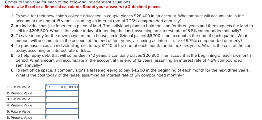 Compute the value for each of the following independent situations.
Note: Use Excel or a financial calculator. Round your answers to 2 decimal places.
1. To save for their new child's college education, a couple places $28,400 in an account. What amount will accumulate in the
account at the end of 18 years, assuming an interest rate of 7.25% compounded annually?
2. An individual has just inherited a piece of land. The individual plans to hold the land for three years and then expects the land to
sell for $208,500. What is the value today of inheriting the land, assuming an interest rate of 8.5% compounded annually?
3. To save money for the down payment on a house, an individual places $6,700 in an account at the end of each quarter. What
amount will accumulate in the account at the end of four years, assuming an interest rate of 9.75% compounded quarterly?
4. To purchase a car, an individual agrees to pay $1,140 at the end of each month for the next six years. What is the cost of the car
today, assuming an interest rate of 6.5%.
5. To help repay debt that will come due in 12 years, a company places $26,800 in an account at the beginning of each six-month
period. What amount will accumulate in the account at the end of 12 years, assuming an interest rate of 4.5% compounded
semiannually?
6. To rent office space, a company signs a lease agreeing to pay $4,200 at the beginning of each month for the next three years.
What is the cost today of the lease, assuming an interest rate of 5% compounded monthly?
1. Future Value
$
100,109.00
2. Present Value
3. Future Value
4. Present Value
5. Future Value
6. Present Value
