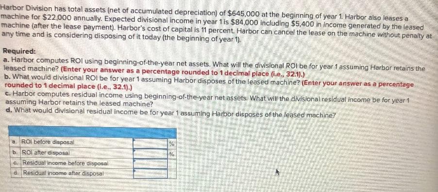 Harbor Division has total assets (net of accumulated depreciation) of $645,000 at the beginning of year 1. Harbor also leases a
machine for $22,000 annually. Expected divisional income in year 1 is $84,000 including $5,400 in income generated by the leased
machine (after the lease payment). Harbor's cost of capital is 11 percent. Harbor can cancel the lease on the machine without penalty at
any time and is considering disposing of it today (the beginning of year 1).
Required:
a. Harbor computes ROI using beginning-of-the-year net assets. What will the divislonal ROI be for year 1 assuming Harbor retains the
leased machine? (Enter your answer as a percentage rounded to 1 decimal place (i.e., 32.1).)
b. What would divisional ROI be for year 1 assuming Harbor disposes of the leased machine? (Enter your answer as a percentage
rounded to 1 decimal place (i.e., 32.1).)
c. Harbor computes residual income using beginning-of-the-year net assets. What will the divisional residual income be for year 1
assuming Harbor retains the leased machine?
d. What would divisional residual income be for year 1 assuming Harbor disposes of the leased machine?
a. ROI before disposal
%
b. ROI after disposal
c. Residual income before disposal
d. Residual income after disposal
