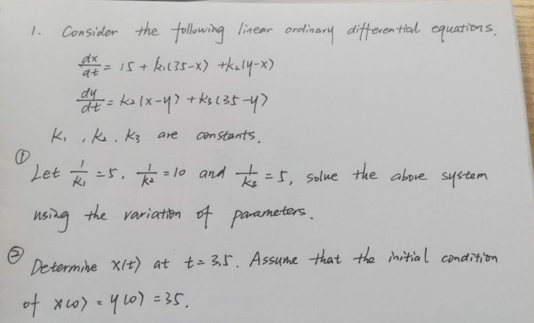Consider the following linear ordinary differential equations,
1.
is+ kıl35-x) +k2l4-x)
%3D
dy
kalx-47+ks(35-47
k, , ks. K3
Con Stants.
are
Let =5,
= 10 and t =s, solue the above system
using the variation of parameters.
Determine XIt) at t= 3,5. Assume that the initial condition
of xw) = 4 L0) =35,
