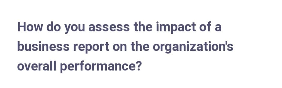 How do you assess the impact of a
business report on the organization's
overall performance?