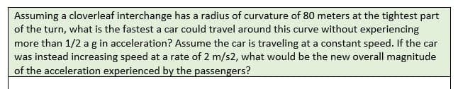 Assuming a cloverleaf interchange has a radius of curvature of 80 meters at the tightest part
of the turn, what is the fastest a car could travel around this curve without experiencing
more than 1/2 a g in acceleration? Assume the car is traveling at a constant speed. If the car
was instead increasing speed at a rate of 2 m/s2, what would be the new overall magnitude
of the acceleration experienced by the passengers?