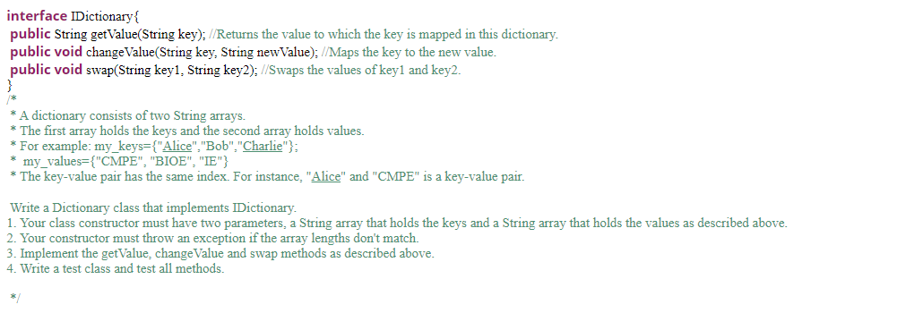 interface IDictionary{
public String getValue(String key); //Returns the value to which the key is mapped in this dictionary.
public void changeValue(String key, String newValue); //Maps the key to the new value.
public void swap(String key1, String key2); //Swaps the values of key1 and key2.
/*
A dictionary consists of two String arrays.
* The first array holds the keys and the second array holds values.
* For example: my_keys={"Alice","Bob","Charlie"};
* my_values={"CMPE", "BIOE", "IE"}
* The key-value pair has the same index. For instance, "Alice" and "CMPE" is a key-value pair.
Write a Dictionary class that implements IDictionary.
1. Your class constructor must have two parameters, a String array that holds the keys and a String array that holds the values as described above.
2. Your constructor must throw an exception if the array lengths don't match.
3. Implement the getValue, changeValue and swap methods as described above.
4. Write a test class and test all methods.
