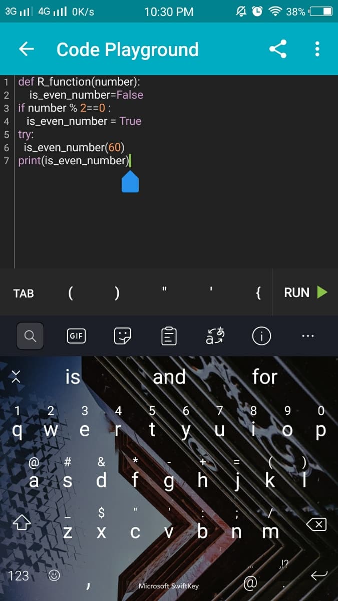 3G ll 4G ll OK/s
10:30 PM
38%
+ Code Playground
1 def R_function(number):
is_even_number=False
3 if number % 2==0 :
is_even_number = True
5 try:
is_even_number(60)
7 print(is_even_number)|
6
ТАВ
{
RUN
GIF
is
and
for
1
4
W
e
t
p
#3
a s
d
fgh
х с Vb
m
123
Microsoft SwiftKey
...
あっ
