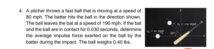 4. A pitcher throws a fast ball that is moving at a speed of
80 mph. The batter hits the ball in the direction shown.
The ball leaves the bat at a speed of 190 mph. If the bat
and the ball are in contact for 0.030 seconds, determine , - 80 mph
the average impulse force exerted on the ball by the
batter during the impact. The ball weighs 0.40 lbs.
v- 190 mph
35°
