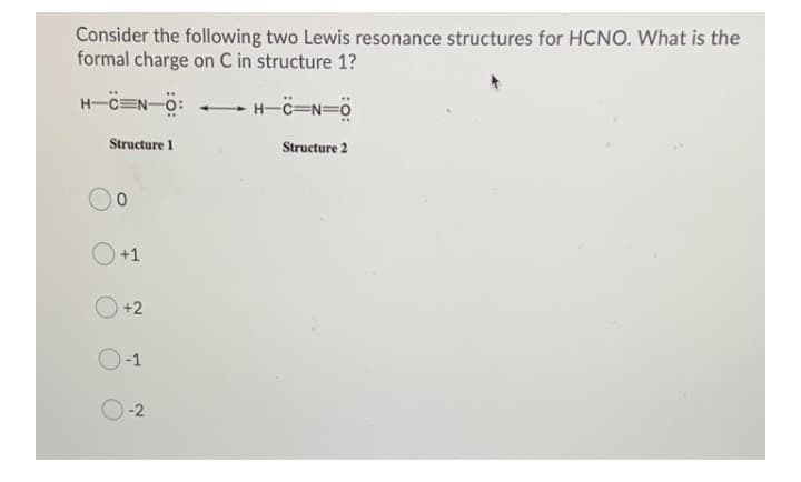 Consider the following two Lewis resonance structures for HCNO. What is the
formal charge on C in structure 1?
- H-C=N=0
Structure 1
Structure 2
+1
+2
-1
-2
