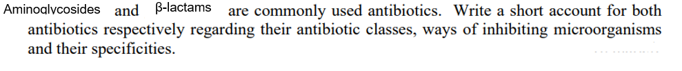 Aminoglycosides and ß-lactams are commonly used antibiotics. Write a short account for both
antibiotics respectively regarding their antibiotic classes, ways of inhibiting microorganisms
and their specificities.
