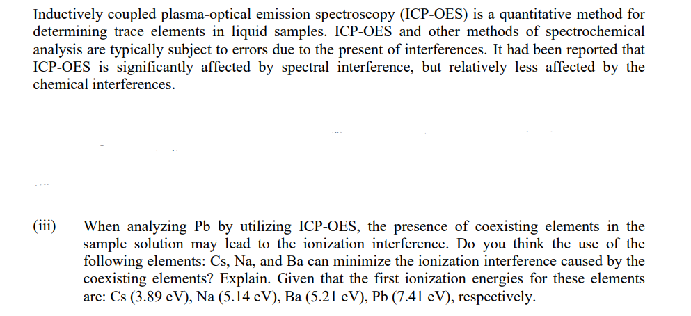 Inductively coupled plasma-optical emission spectroscopy (ICP-OES) is a quantitative method for
determining trace elements in liquid samples. ICP-OES and other methods of spectrochemical
analysis are typically subject to errors due to the present of interferences. It had been reported that
ICP-OES is significantly affected by spectral interference, but relatively less affected by the
chemical interferences.
(111)
When analyzing Pb by utilizing ICP-OES, the presence of coexisting elements in the
sample solution may lead to the ionization interference. Do you think the use of the
following elements: Cs, Na, and Ba can minimize the ionization interference caused by the
coexisting elements? Explain. Given that the first ionization energies for these elements
are: Cs (3.89 eV), Na (5.14 eV), Ba (5.21 eV), Pb (7.41 eV), respectively.