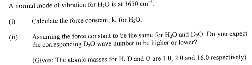 A normal mode of vibration for H₂O is at 3650 cm
Calculate the force constant, k, for H₂O.
Assuming the force constant to be the same for H₂O and D₂O. Do you expect
the corresponding D₂O wave number to be higher or lower?
(Given: The atomic masses for H, D and O are 1.0, 2.0 and 16.0 respectively)
(ii)
