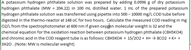A potassium hydrogen phthalate solution was prepared by adding 0.0996 g of dry potassium
hydrogen phthalate (MW = 204.22) in 100 mL distilled water. 1 mL of the prepared potassium
hydrogen phthalate solution was transferred using pipette into 500-10000 mg/L COD tube before
digested in the thermo-reactor at 148 oC for two hours. Calculate the measured COD reading in mg
02/L from the spectrophotometer at 600 nm if given oxygen molecular weight is 32 and the
chemical equation for the oxidation reaction between potassium hydrogen phthalate (C8H5KO4)
and chromic acid in the COD reagent tube is as follows: C8H5KO4 + 15/202 + H+ →→ 8C02 +K+ +
3H2O. (Note: MW is molecular weight)