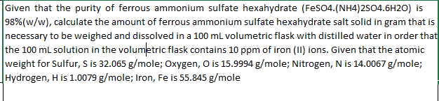 Given that the purity of ferrous ammonium sulfate hexahydrate (FeSO4.(NH4)2SO4.6H2O) is
98% (w/w), calculate the amount of ferrous ammonium sulfate hexahydrate salt solid in gram that is
necessary to be weighed and dissolved in a 100 mL volumetric flask with distilled water in order that
the 100 mL solution in the volumetric flask contains 10 ppm of iron (II) ions. Given that the atomic
weight for Sulfur, S is 32.065 g/mole; Oxygen, O is 15.9994 g/mole; Nitrogen, N is 14.0067 g/mole;
Hydrogen, H is 1.0079 g/mole; Iron, Fe is 55.845 g/mole