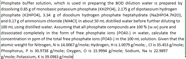 Phosphate buffer solution, which is used in preparing the BOD dilution water is prepared by
dissolving 0.85 g of monobasic potassium phosphate (KH2PO4), 2.175 g of dipotassium hydrogen
phosphate (K2HPO4), 3.34 g of disodium hydrogen phosphate heptahydrate (Na2HPO4.7H2O),
and 0.17 g of ammonium chloride (NH4CI) in about 50 mL distilled water before further diluting to
100 mL using distilled water. Assuming that all phosphate compounds are 100% (w.w) pure and
dissociated completely in the form of free phosphate ions (PO43-) in water, calculate the
concentration in ppm of the total free phosphate ions (PO43-) in the 100 mL solution. Given that the
atomic weight for Nitrogen, N is 14.0067 g/mole; Hydrogen, H is 1.0079 g/mole;, Cl is 35.453 g/mole;
Phosphorus, P is 30.9738 g/mole; Oxygen, O is 15.9994 g/mole; Sodium, Na is 22.9897
g/mole; Potassium, K is 39.0983 g/mole