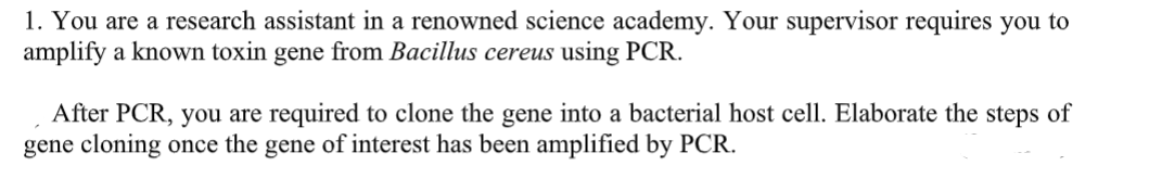 1. You are a research assistant in a renowned science academy. Your supervisor requires you to
amplify a known toxin gene from Bacillus cereus using PCR.
After PCR, you are required to clone the gene into a bacterial host cell. Elaborate the steps of
gene cloning once the gene of interest has been amplified by PCR.