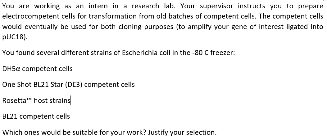 You are working as an intern in a research lab. Your supervisor instructs you to prepare
electrocompetent cells for transformation from old batches of competent cells. The competent cells
would eventually be used for both cloning purposes (to amplify your gene of interest ligated into
pUC18).
You found several different strains of Escherichia coli in the -80 C freezer:
DH5a competent cells
One Shot BL21 Star (DE3) competent cells
Rosetta™ host strains
BL21 competent cells
Which ones would be suitable for your work? Justify your selection.