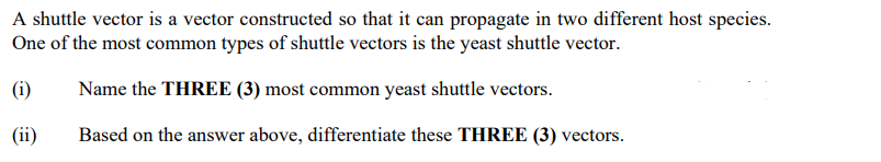 A shuttle vector is a vector constructed so that it can propagate in two different host species.
One of the most common types of shuttle vectors is the yeast shuttle vector.
(1)
Name the THREE (3) most common yeast shuttle vectors.
(ii)
Based on the answer above, differentiate these THREE (3) vectors.