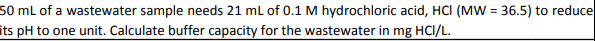 50 mL of a wastewater sample needs 21 mL of 0.1 M hydrochloric acid, HCI (MW = 36.5) to reduce
its pH to one unit. Calculate buffer capacity for the wastewater in mg HCI/L.