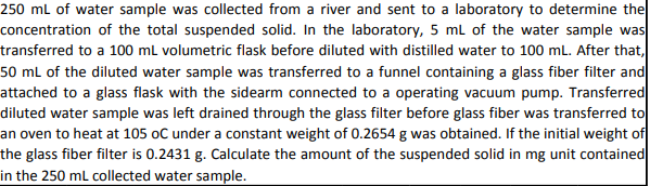 250 mL of water sample was collected from a river and sent to a laboratory to determine the
concentration of the total suspended solid. In the laboratory, 5 mL of the water sample was
transferred to a 100 mL volumetric flask before diluted with distilled water to 100 mL. After that,
50 mL of the diluted water sample was transferred to a funnel containing a glass fiber filter and
attached to a glass flask with the sidearm connected to a operating vacuum pump. Transferred
diluted water sample was left drained through the glass filter before glass fiber was transferred to
an oven to heat at 105 oC under a constant weight of 0.2654 g was obtained. If the initial weight of
the glass fiber filter is 0.2431 g. Calculate the amount of the suspended solid in mg unit contained
in the 250 mL collected water sample.