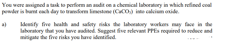 You were assigned a task to perform an audit on a chemical laboratory in which refined coal
powder is burnt each day to transform limestone (CaCO3) into calcium oxide.
a)
Identify five health and safety risks the laboratory workers may face in the
laboratory that you have audited. Suggest five relevant PPEs required to reduce and
mitigate the five risks you have identified.