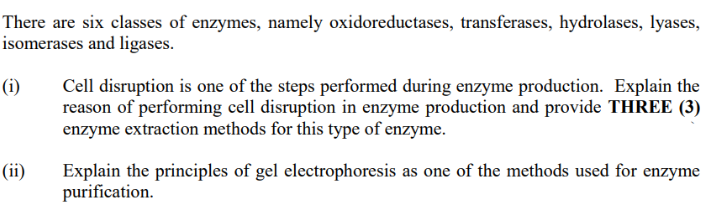 There are six classes of enzymes, namely oxidoreductases, transferases, hydrolases, lyases,
isomerases and ligases.
(i)
(ii)
Cell disruption is one of the steps performed during enzyme production. Explain the
reason of performing cell disruption in enzyme production and provide THREE (3)
enzyme extraction methods for this type of enzyme.
Explain the principles of gel electrophoresis as one of the methods used for enzyme
purification.