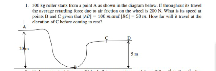 1. 500 kg roller starts from a point A as shown in the diagram below. If throughout its travel
the average retarding force due to air friction on the wheel is 200 N. What is its speed at
points B and C given that |AB| = 100 m and |BC| = 50 m. How far will it travel at the
| elevation of C before coming to rest?
A
20 m
5 m
