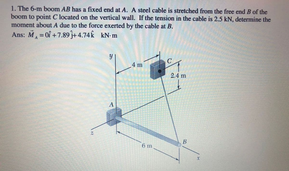 1. The 6-m boom AB has a fixed end at A. A steel cable is stretched from the free end B of the
boom to point C located on the vertical wall. If the tension in the cable is 2.5 kN, determine the
moment about A due to the force exerted by the cable at B.
Ans: M= 0î +7.89j+4.74k
kN. m
4 m
2.4 m
A
В
6 m
12
