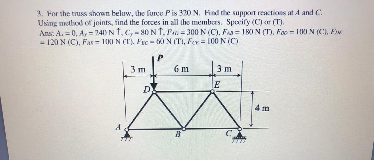 3. For the truss shown below, the force P is 320 N. Find the support reactions at A and C.
Using method of joints, find the forces in all the members. Specify (C) or (T).
Ans: Ar = 0, Ay = 240 N T, Cy = 80 N 1, FAD = 300 N (C), FAB = 180 N (T), FBD = 100 N (C), FDE
=D120 N (C), FBE = 100 N (T), FBC = 60 N (T), FCE = 100 N (C)
%3D
%3!
%3D
%3D
%3D
3 m
6 m
3 m
E
D
4 m
A
