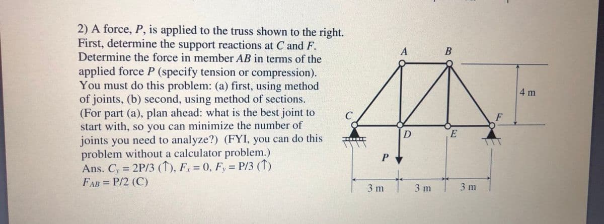 2) A force, P, is applied to the truss shown to the right.
First, determine the support reactions at C and F.
Determine the force in member AB in terms of the
A
В
applied force P (specify tension or compression).
You must do this problem: (a) first, using method
of joints, (b) second, using method of sections.
(For part (a), plan ahead: what is the best joint to
start with, so you can minimize the number of
joints you need to analyze?) (FYI, you can do this
problem without a calculator problem.)
Ans. C, = 2P/3 (↑), Fx = 0, F, = P/3 (↑)
FAB = P/2 (C)
4 m
C
F
E
OMONO
P
3 m
3 m
3 m
