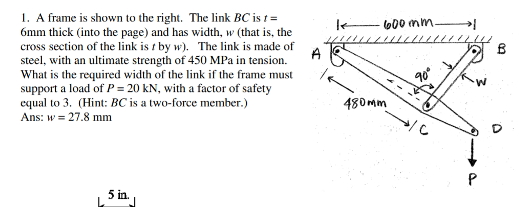 1. A frame is shown to the right. The link BC is t =
6mm thick (into the page) and has width, w (that is, the
cross section of the link is t by w). The link is made of
steel, with an ultimate strength of 450 MPa in tension.
What is the required width of the link if the frame must
support a load of P = 20 kN, with a factor of safety
equal to 3. (Hint: BC is a two-force member.)
Ans: w = 27.8 mm
600 mm.
A
480mm
5 in.
