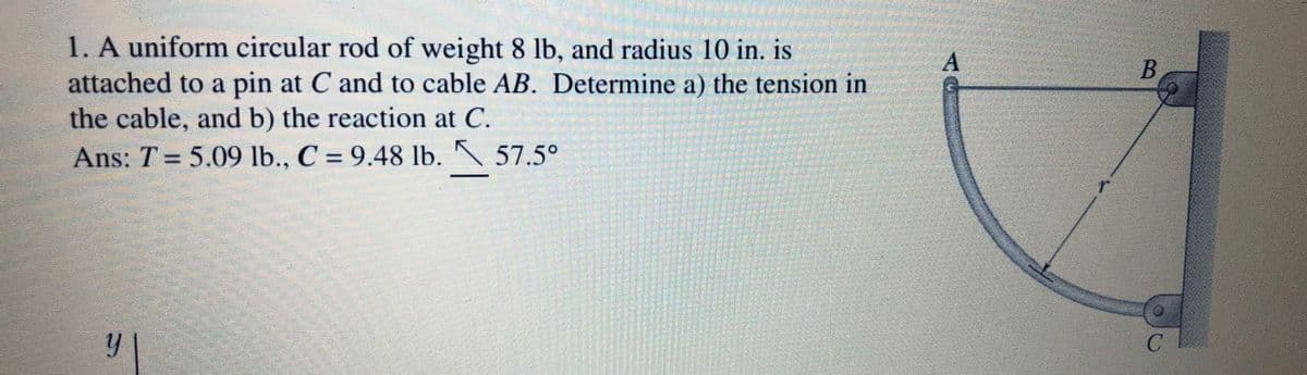 1. A uniform circular rod of weight 8 lb, and radius 10 in. is
A
B
attached to a pin at C and to cable AB. Determine a) the tension in
the cable, and b) the reaction at C.
Ans: T = 5.09 lb., C = 9.48 lb. N 57.5°
%3D
y
