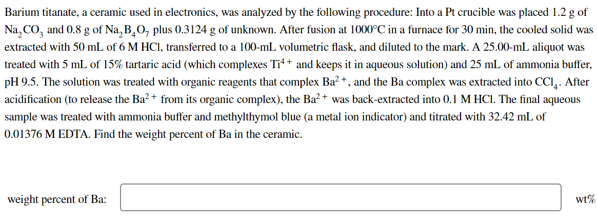 Barium titanate, a ceramic used in electronics, was analyzed by the following procedure: Into a Pt crucible was placed 1.2 g of
Na₂CO3 and 0.8 g of Na₂BO7 plus 0.3124 g of unknown. After fusion at 1000°C in a furnace for 30 min, the cooled solid was
extracted with 50 mL of 6 M HCl, transferred to a 100-mL volumetric flask, and diluted to the mark. A 25.00-mL aliquot was
treated with 5 mL of 15% tartaric acid (which complexes Ti4+ and keeps it in aqueous solution) and 25 mL of ammonia buffer,
pH 9.5. The solution was treated with organic reagents that complex Ba²+, and the Ba complex was extracted into CC14. After
acidification (to release the Ba²+ from its organic complex), the Ba²+ was back-extracted into 0.1 M HC1. The final aqueous
sample was treated with ammonia buffer and methylthymol blue (a metal ion indicator) and titrated with 32.42 mL of
0.01376 M EDTA. Find the weight percent of Ba in the ceramic.
weight percent of Ba:
wt%