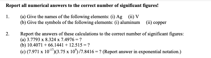 Report all numerical answers to the correct number of significant figures!
(a) Give the names of the following elements: (i) Ag (ii) V
(b) Give the symbols of the following elements: (i) aluminum (ii) copper
1.
2.
Report the answers of these calculations to the correct number of significant figures:
(a) 3.7793 x 8.324 x 7.4976 = ?
(b) 10.4071 +66.1441 +12.515 = ?
(c) (7.971 x 10¹7) (3.75 x 10³)/7.8416 = ? (Report answer in exponential notation.)