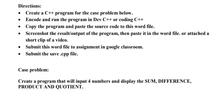 Directions:
• Create a C+ program for the case problem below.
• Encode and run the program in Dev C++ or coding C++
• Copy the program and paste the source code to this word file.
• Screenshot the result/output of the program, then paste it in the word file. or attached a
short clip of a video.
• Submit this word file to assignment in google classroom.
• Submit the save .epp file.
Case problem:
Create a program that will input 4 numbers and display the SUM, DIFFERENCE,
PRODUCT AND QUOTIENT.
