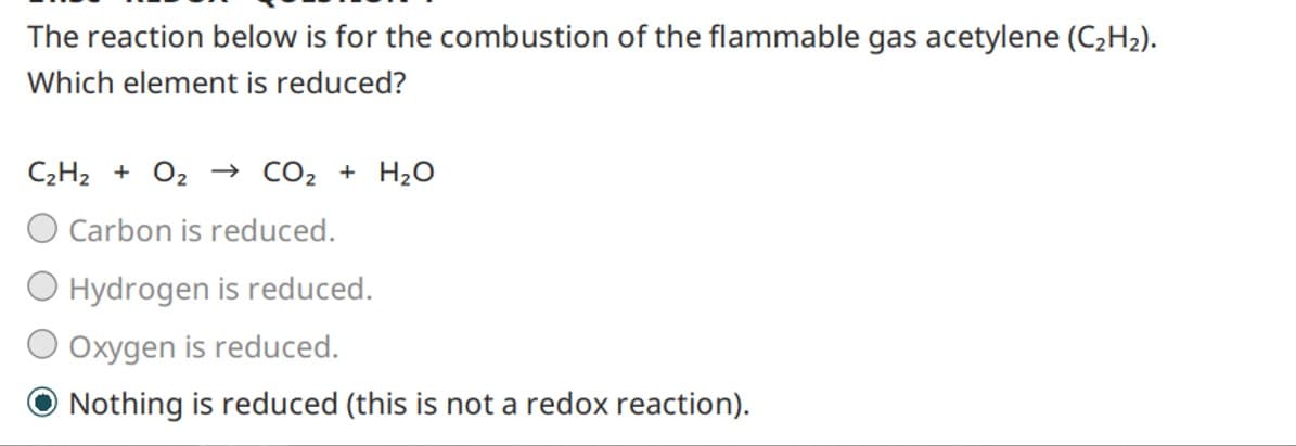 The reaction below is for the combustion of the flammable gas acetylene (C₂H₂).
Which element is reduced?
CzHz + Oz → CO2 + H2O
O Carbon is reduced.
O Hydrogen is reduced.
Oxygen is reduced.
Nothing is reduced (this is not a redox reaction).